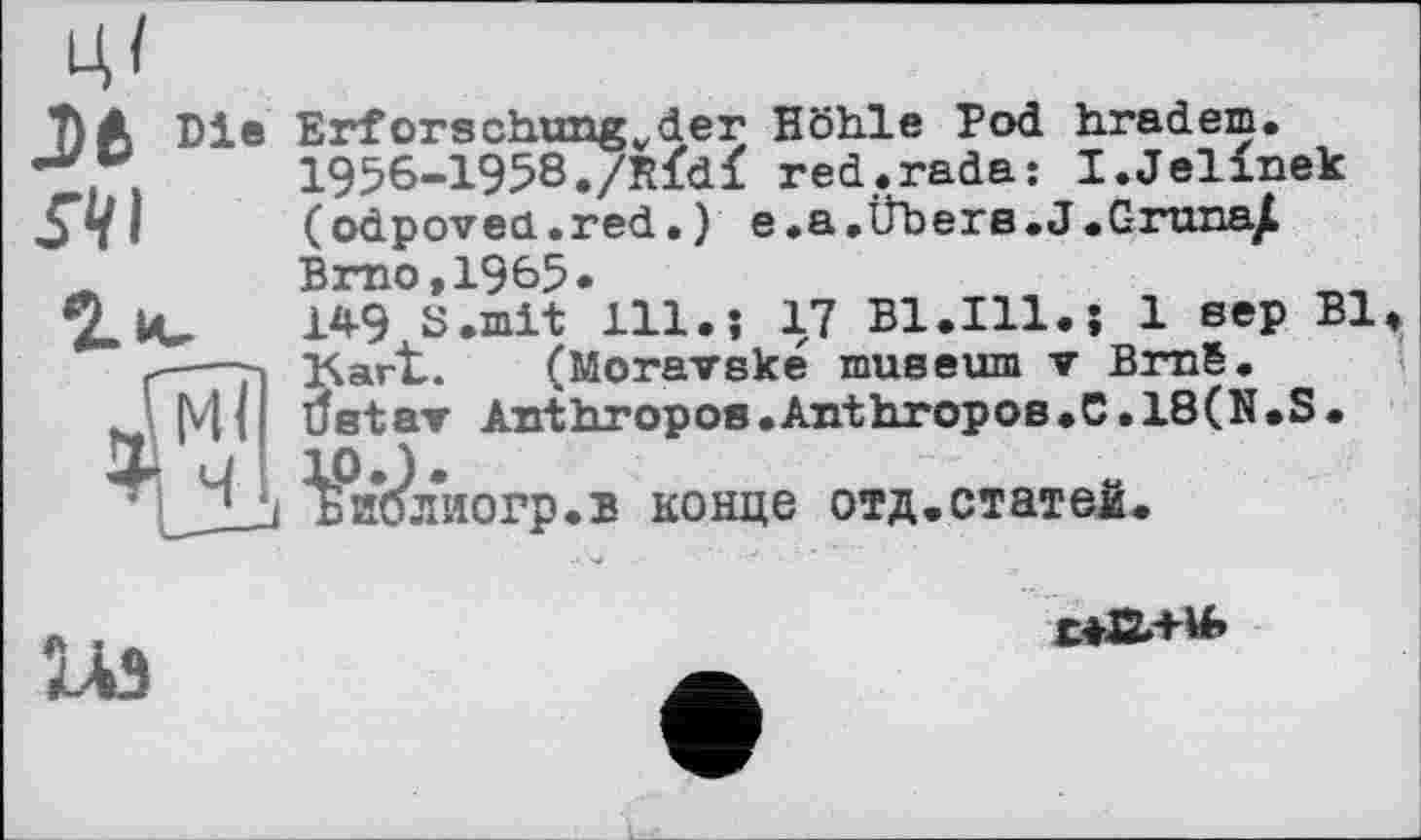 ﻿J)fc Bi» ЛІ
Erforschung,,der Höhle Pod hradem.
1956-1958./Rfdï red.rada: I.Jelinek (odpovea.red.) e.a.Übere.J.Gruna/ Brno,1965«
1Д-9 S.mit 111.j 17 B1.I11.; 1 вер Bl Kart. (Moravské muséum ▼ Bmë.
tfetar Anthropos.Anthropos.C.18(N.S.
L ¥и*бл*иогр.в конце отд.статеі.

